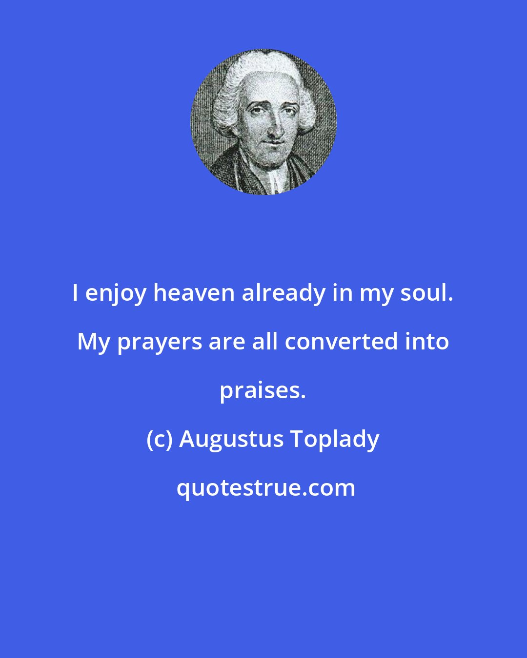 Augustus Toplady: I enjoy heaven already in my soul. My prayers are all converted into praises.