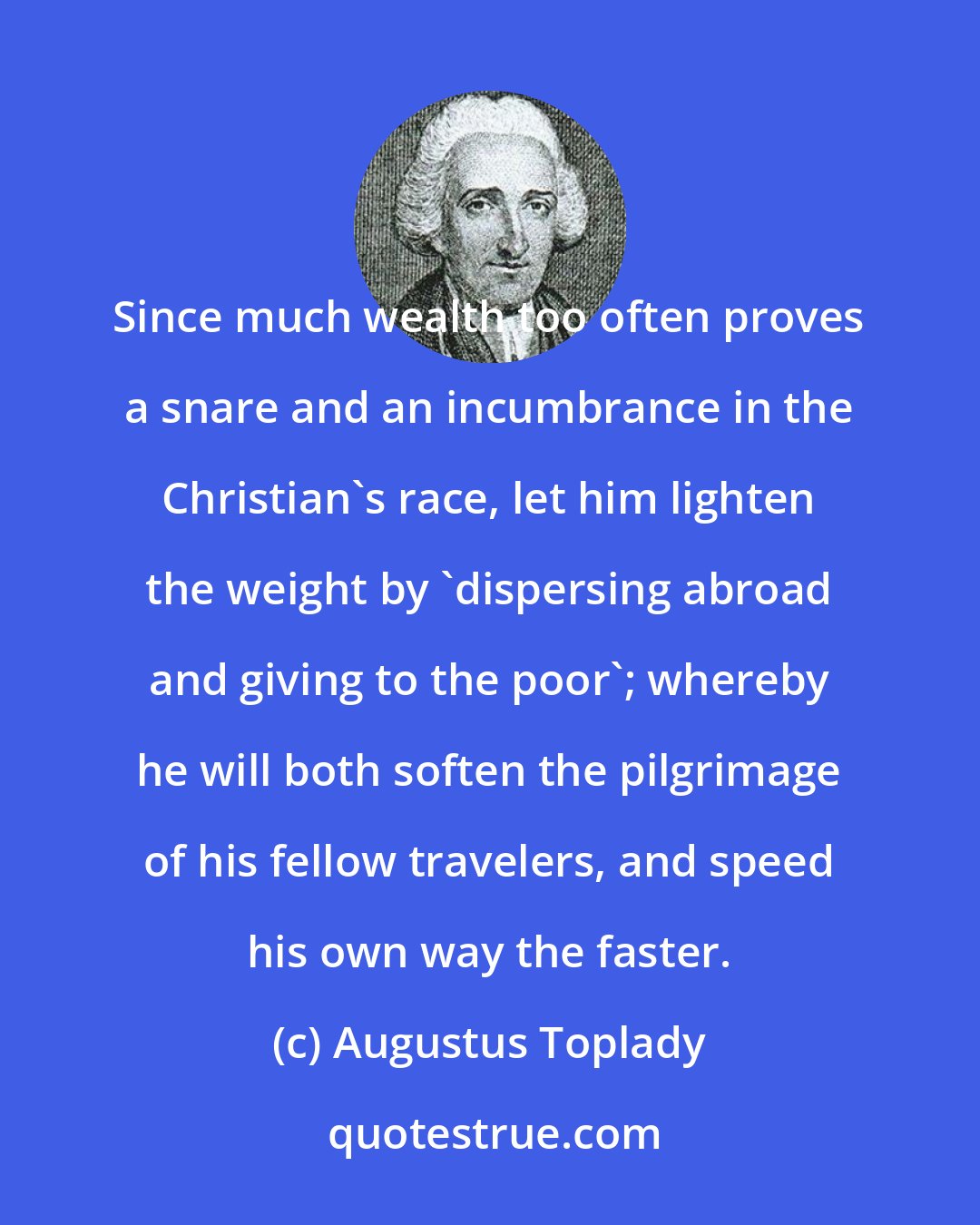 Augustus Toplady: Since much wealth too often proves a snare and an incumbrance in the Christian's race, let him lighten the weight by 'dispersing abroad and giving to the poor'; whereby he will both soften the pilgrimage of his fellow travelers, and speed his own way the faster.