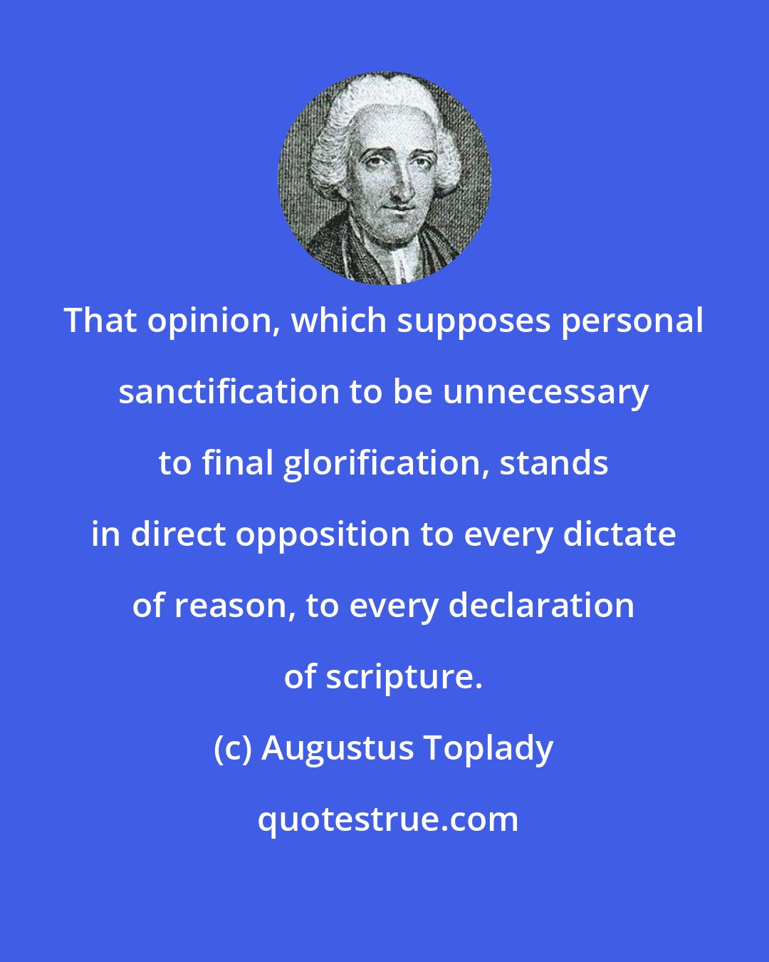 Augustus Toplady: That opinion, which supposes personal sanctification to be unnecessary to final glorification, stands in direct opposition to every dictate of reason, to every declaration of scripture.