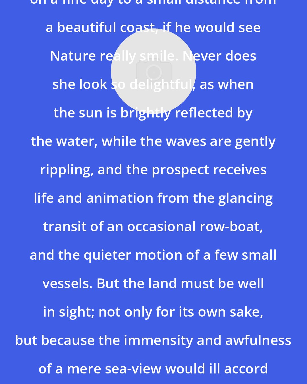 Augustus William Hare: A person should go out on the water on a fine day to a small distance from a beautiful coast, if he would see Nature really smile. Never does she look so delightful, as when the sun is brightly reflected by the water, while the waves are gently rippling, and the prospect receives life and animation from the glancing transit of an occasional row-boat, and the quieter motion of a few small vessels. But the land must be well in sight; not only for its own sake, but because the immensity and awfulness of a mere sea-view would ill accord with the other parts of the glittering and joyous scene.