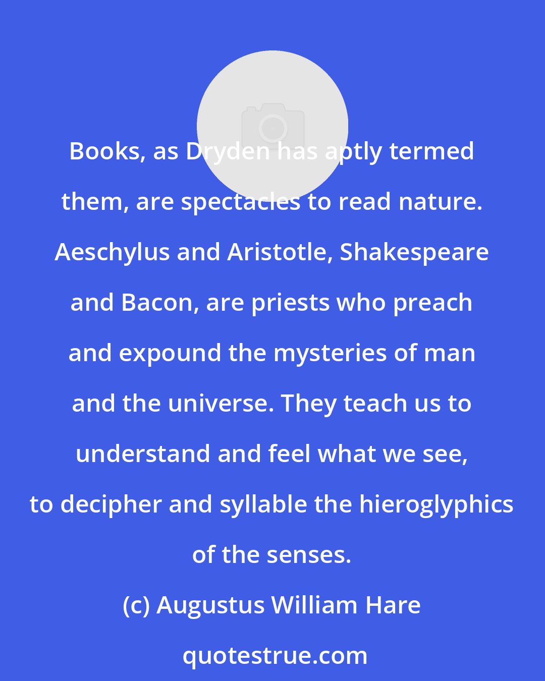 Augustus William Hare: Books, as Dryden has aptly termed them, are spectacles to read nature. Aeschylus and Aristotle, Shakespeare and Bacon, are priests who preach and expound the mysteries of man and the universe. They teach us to understand and feel what we see, to decipher and syllable the hieroglyphics of the senses.