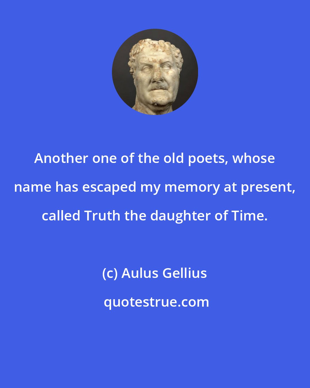 Aulus Gellius: Another one of the old poets, whose name has escaped my memory at present, called Truth the daughter of Time.