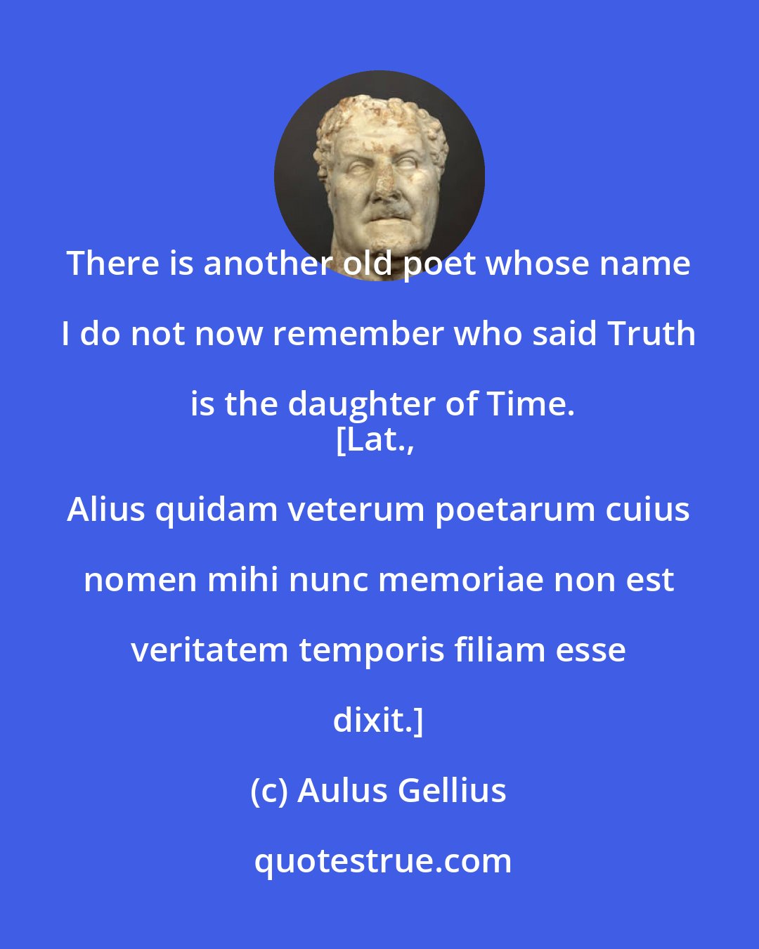 Aulus Gellius: There is another old poet whose name I do not now remember who said Truth is the daughter of Time.
[Lat., Alius quidam veterum poetarum cuius nomen mihi nunc memoriae non est veritatem temporis filiam esse dixit.]