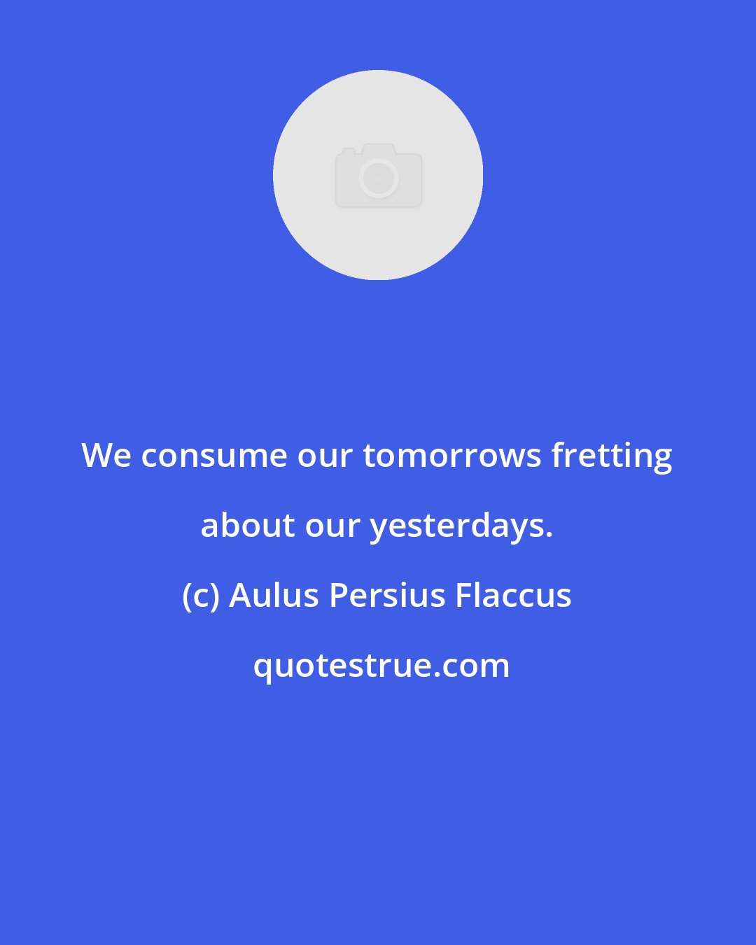 Aulus Persius Flaccus: We consume our tomorrows fretting about our yesterdays.