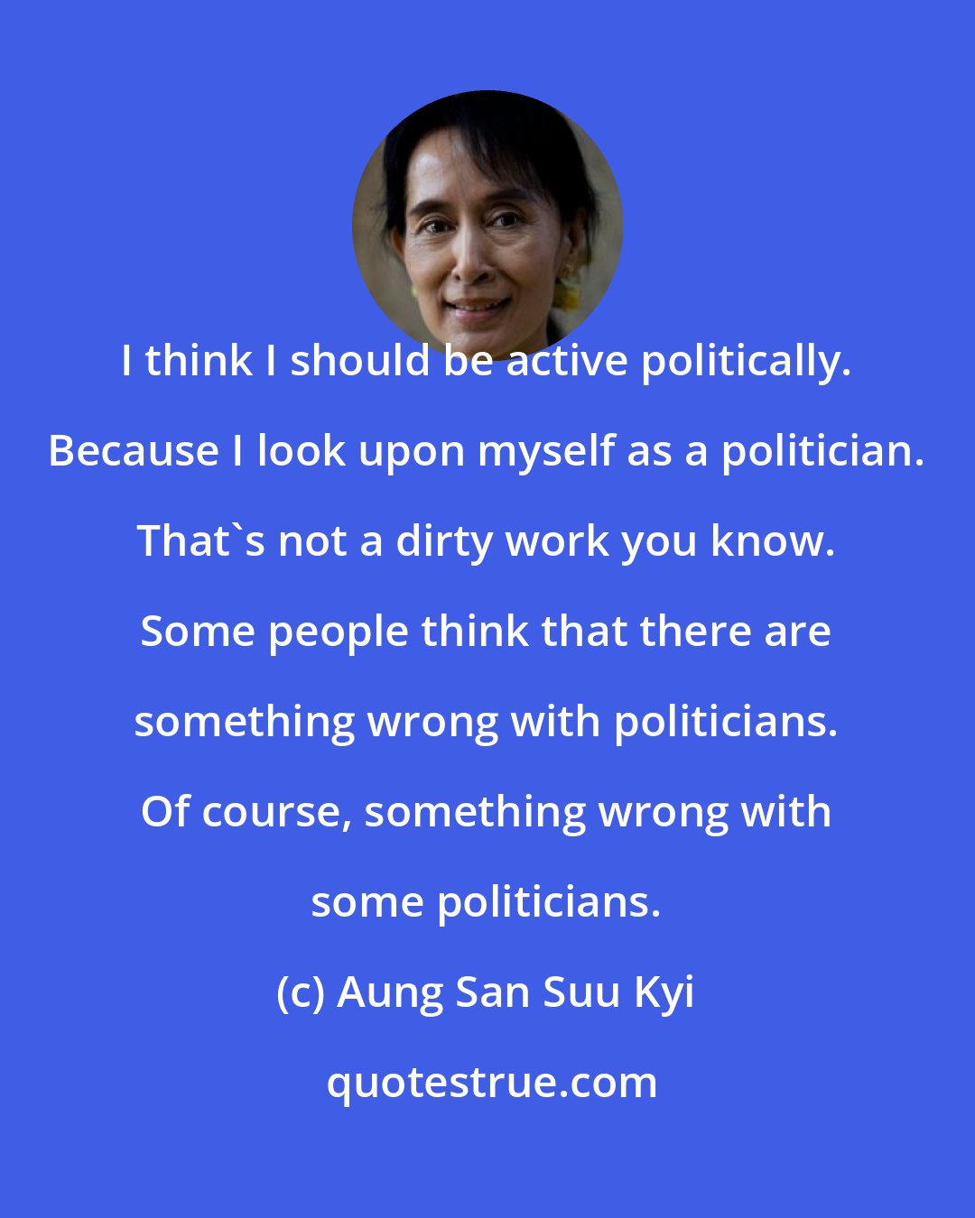 Aung San Suu Kyi: I think I should be active politically. Because I look upon myself as a politician. That's not a dirty work you know. Some people think that there are something wrong with politicians. Of course, something wrong with some politicians.