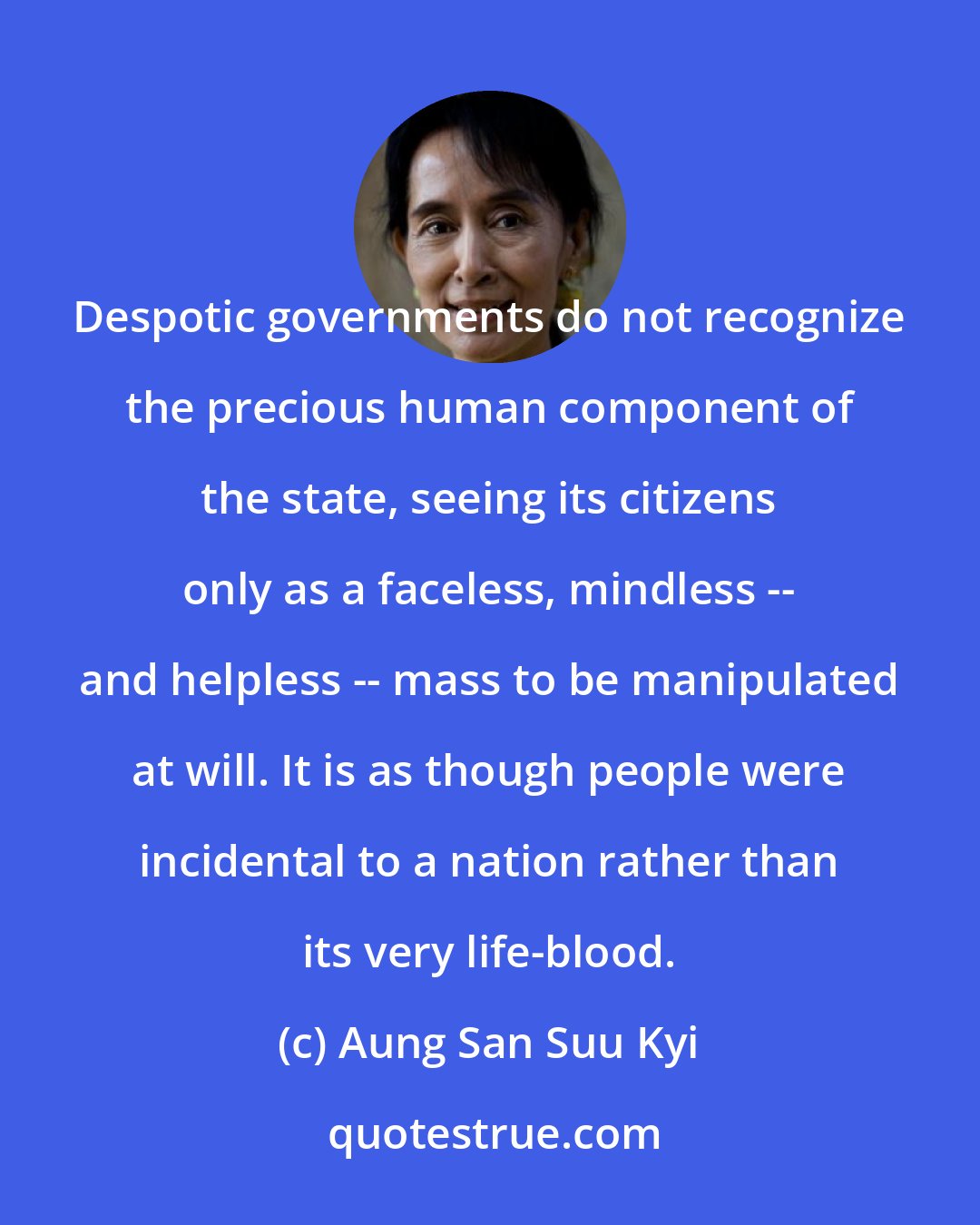 Aung San Suu Kyi: Despotic governments do not recognize the precious human component of the state, seeing its citizens only as a faceless, mindless -- and helpless -- mass to be manipulated at will. It is as though people were incidental to a nation rather than its very life-blood.