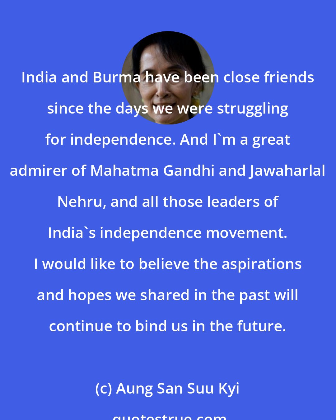 Aung San Suu Kyi: India and Burma have been close friends since the days we were struggling for independence. And I'm a great admirer of Mahatma Gandhi and Jawaharlal Nehru, and all those leaders of India's independence movement. I would like to believe the aspirations and hopes we shared in the past will continue to bind us in the future.