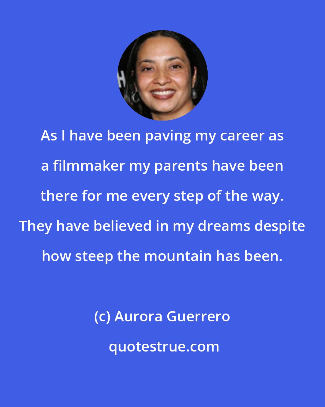 Aurora Guerrero: As I have been paving my career as a filmmaker my parents have been there for me every step of the way. They have believed in my dreams despite how steep the mountain has been.