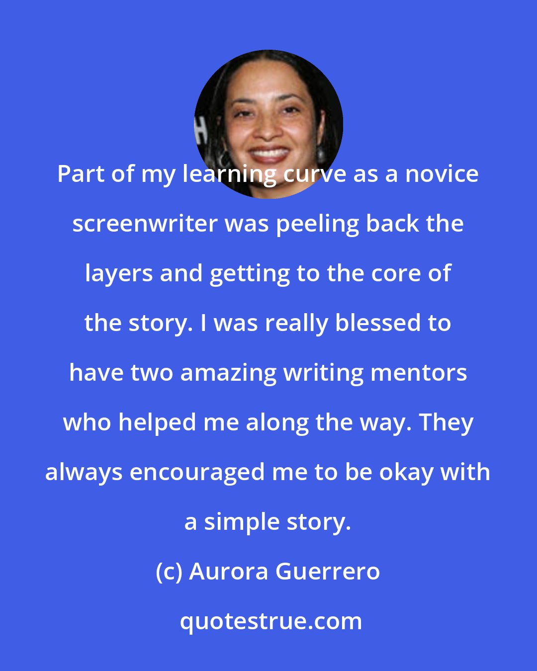 Aurora Guerrero: Part of my learning curve as a novice screenwriter was peeling back the layers and getting to the core of the story. I was really blessed to have two amazing writing mentors who helped me along the way. They always encouraged me to be okay with a simple story.