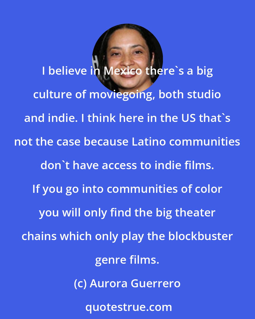 Aurora Guerrero: I believe in Mexico there's a big culture of moviegoing, both studio and indie. I think here in the US that's not the case because Latino communities don't have access to indie films. If you go into communities of color you will only find the big theater chains which only play the blockbuster genre films.