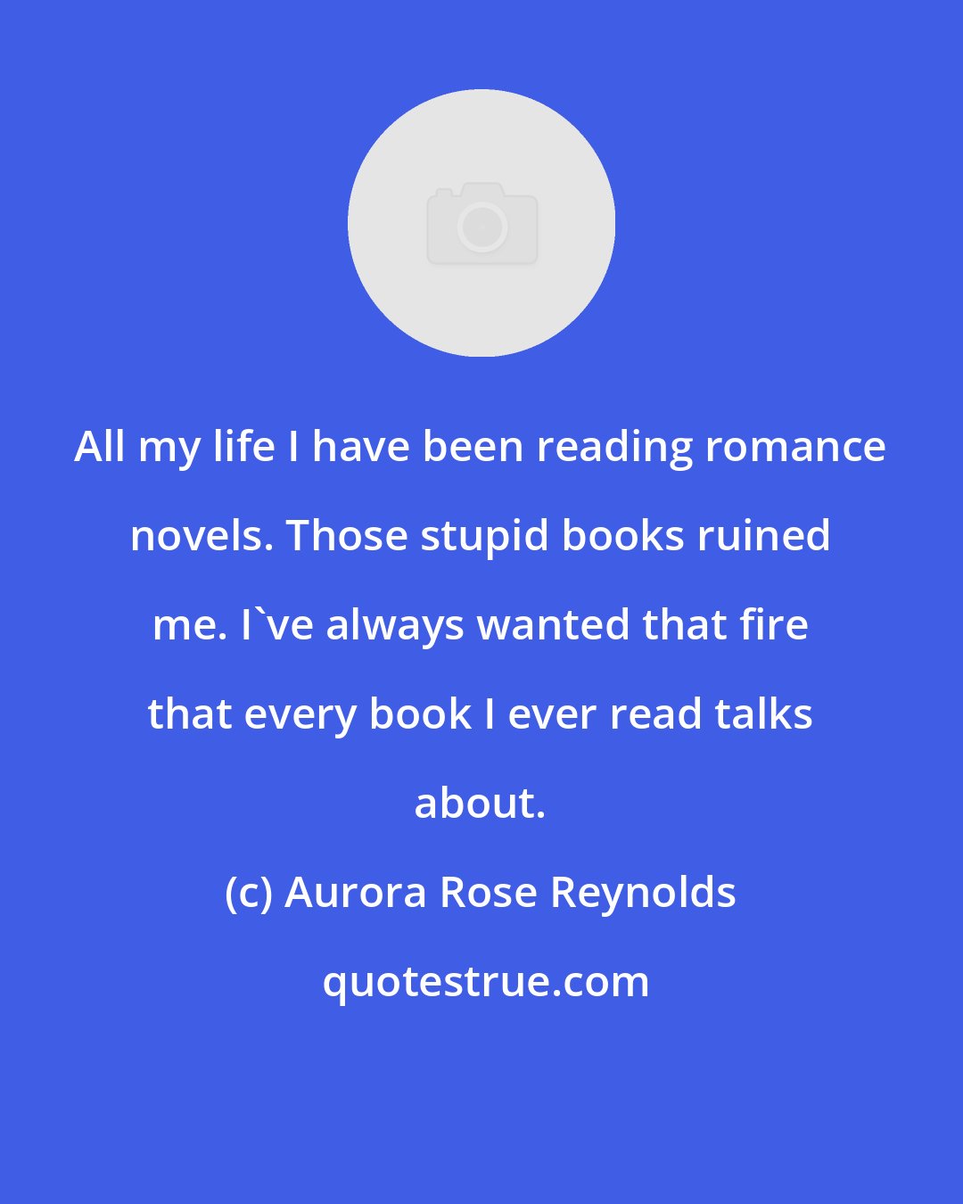 Aurora Rose Reynolds: All my life I have been reading romance novels. Those stupid books ruined me. I've always wanted that fire that every book I ever read talks about.