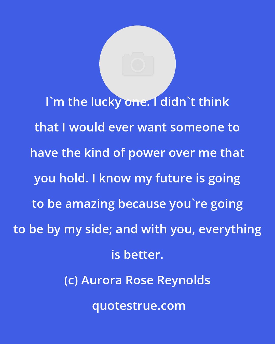 Aurora Rose Reynolds: I'm the lucky one. I didn't think that I would ever want someone to have the kind of power over me that you hold. I know my future is going to be amazing because you're going to be by my side; and with you, everything is better.