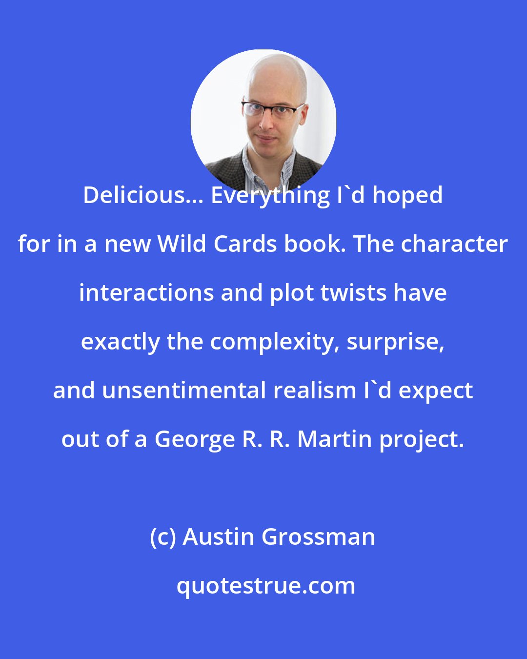 Austin Grossman: Delicious... Everything I'd hoped for in a new Wild Cards book. The character interactions and plot twists have exactly the complexity, surprise, and unsentimental realism I'd expect out of a George R. R. Martin project.