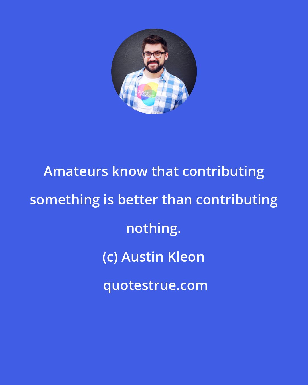 Austin Kleon: Amateurs know that contributing something is better than contributing nothing.