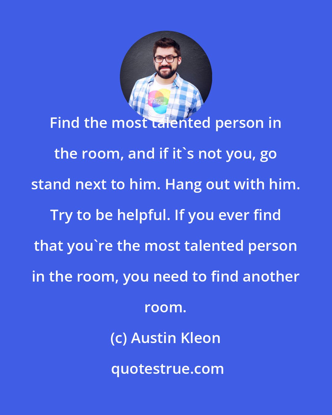 Austin Kleon: Find the most talented person in the room, and if it's not you, go stand next to him. Hang out with him. Try to be helpful. If you ever find that you're the most talented person in the room, you need to find another room.