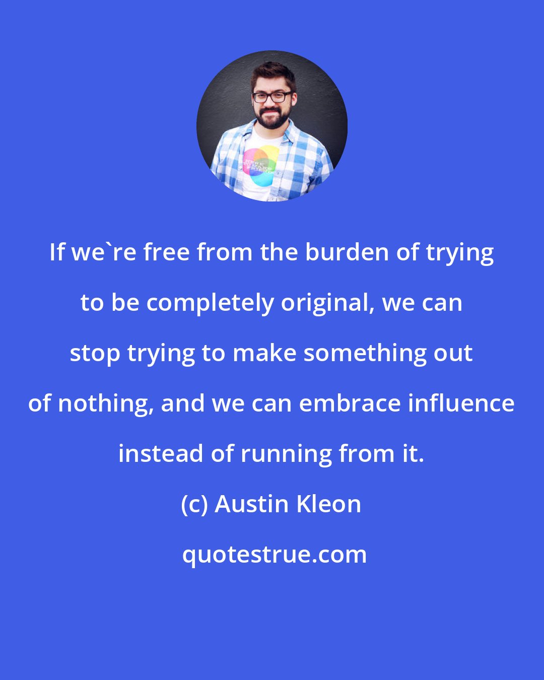 Austin Kleon: If we're free from the burden of trying to be completely original, we can stop trying to make something out of nothing, and we can embrace influence instead of running from it.