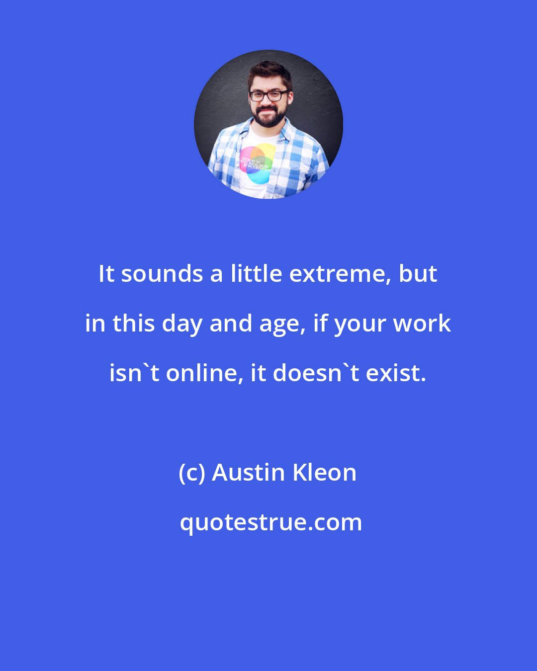 Austin Kleon: It sounds a little extreme, but in this day and age, if your work isn't online, it doesn't exist.