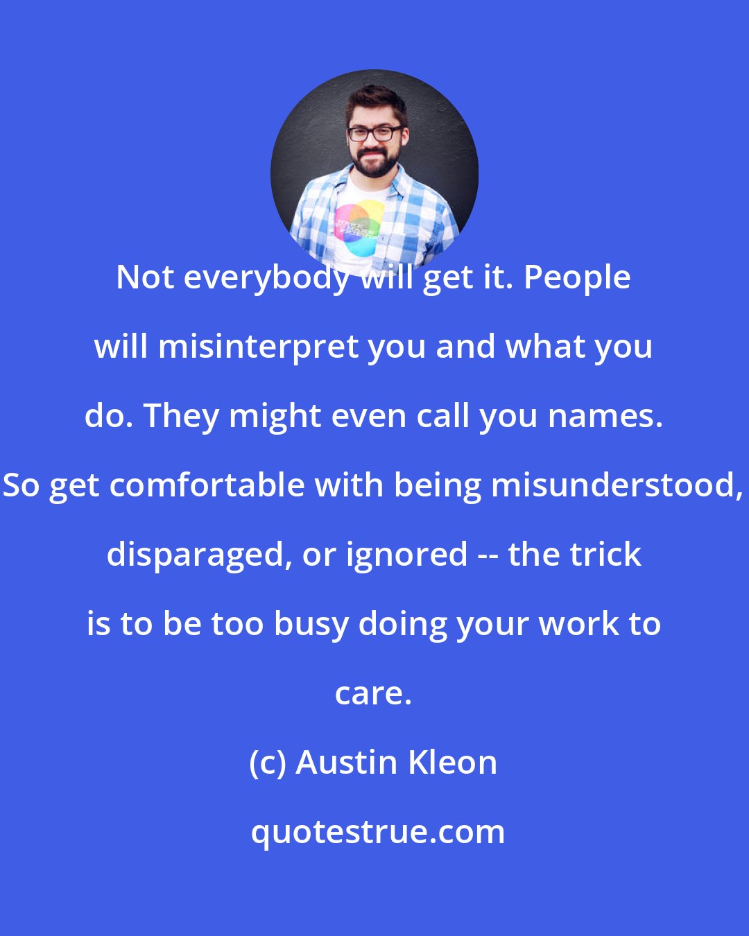 Austin Kleon: Not everybody will get it. People will misinterpret you and what you do. They might even call you names. So get comfortable with being misunderstood, disparaged, or ignored -- the trick is to be too busy doing your work to care.