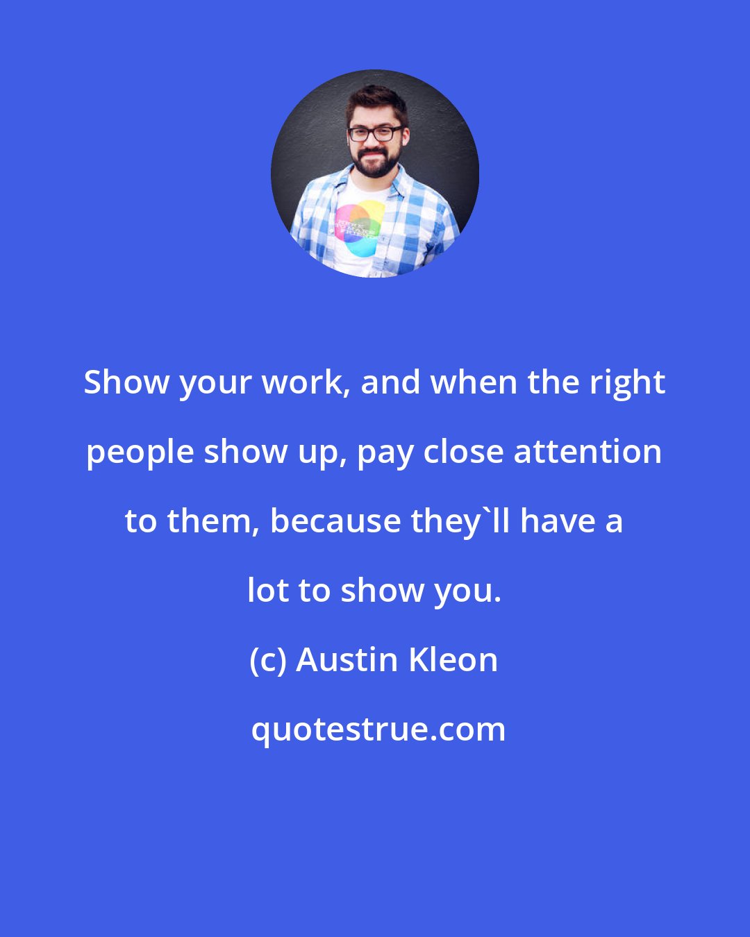 Austin Kleon: Show your work, and when the right people show up, pay close attention to them, because they'll have a lot to show you.