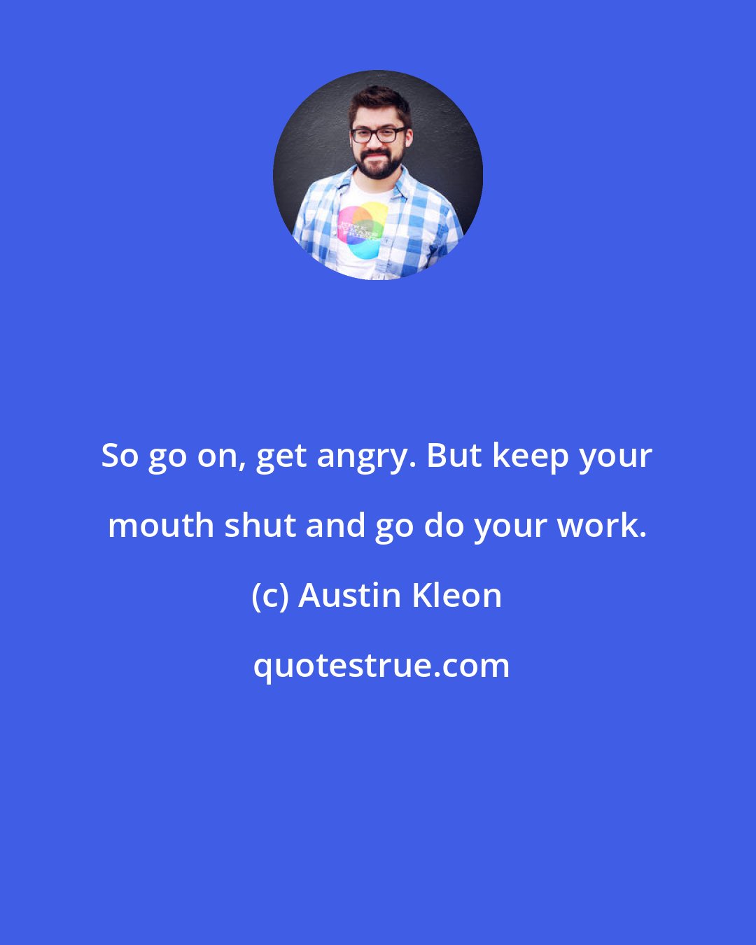 Austin Kleon: So go on, get angry. But keep your mouth shut and go do your work.