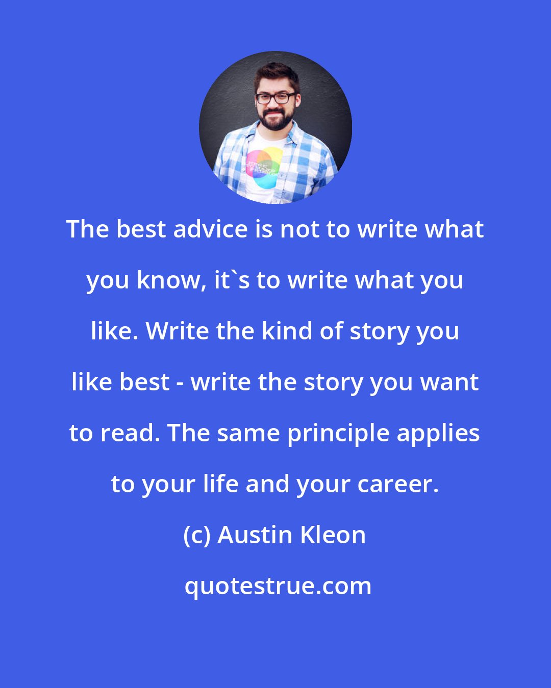 Austin Kleon: The best advice is not to write what you know, it's to write what you like. Write the kind of story you like best - write the story you want to read. The same principle applies to your life and your career.