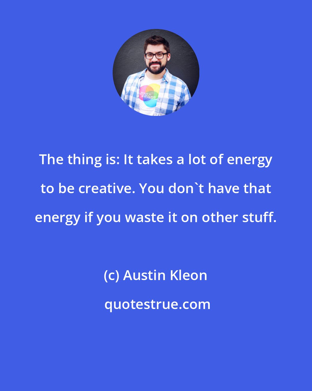 Austin Kleon: The thing is: It takes a lot of energy to be creative. You don't have that energy if you waste it on other stuff.