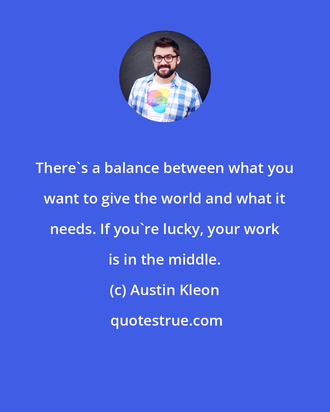 Austin Kleon: There's a balance between what you want to give the world and what it needs. If you're lucky, your work is in the middle.