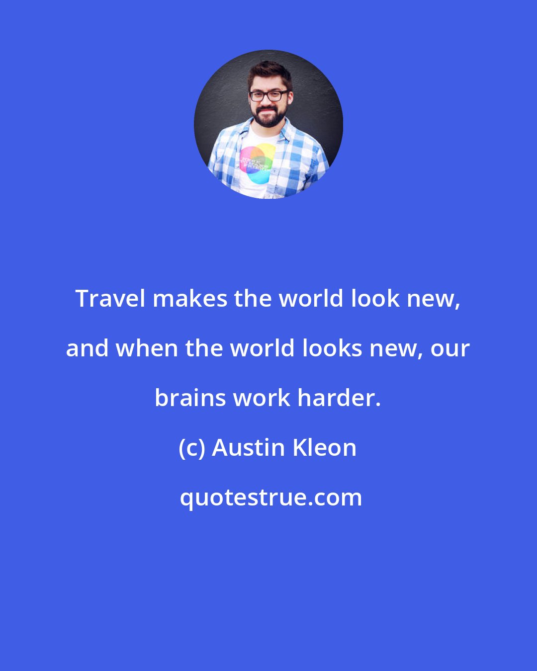 Austin Kleon: Travel makes the world look new, and when the world looks new, our brains work harder.