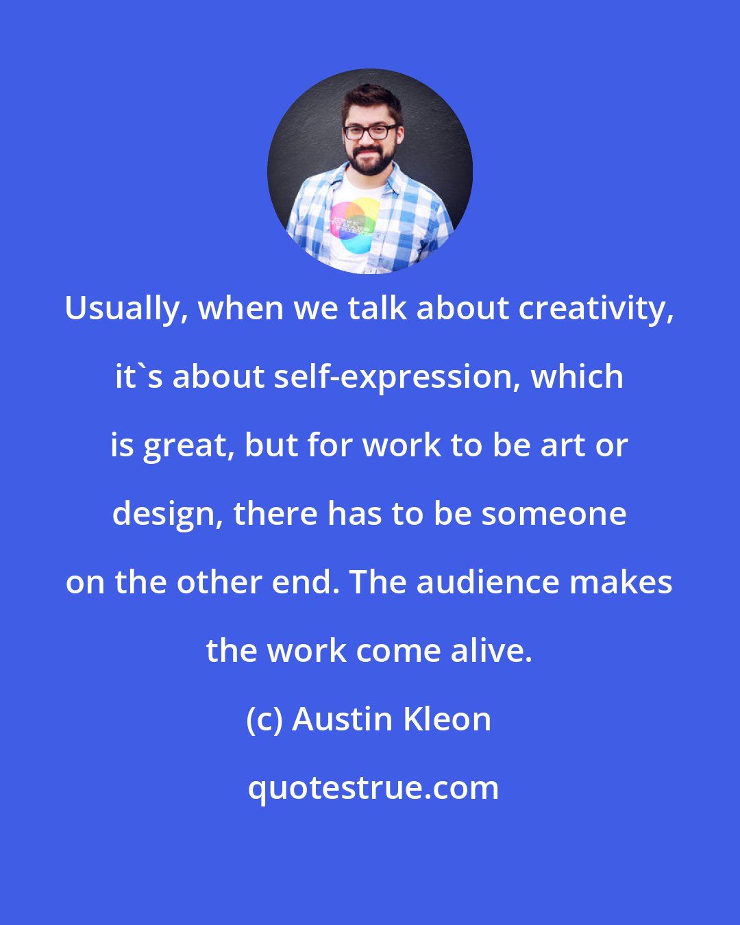 Austin Kleon: Usually, when we talk about creativity, it's about self-expression, which is great, but for work to be art or design, there has to be someone on the other end. The audience makes the work come alive.