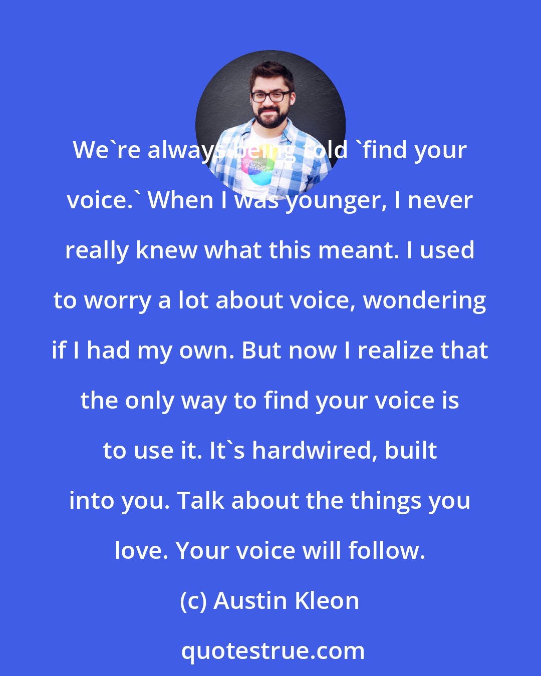 Austin Kleon: We're always being told 'find your voice.' When I was younger, I never really knew what this meant. I used to worry a lot about voice, wondering if I had my own. But now I realize that the only way to find your voice is to use it. It's hardwired, built into you. Talk about the things you love. Your voice will follow.