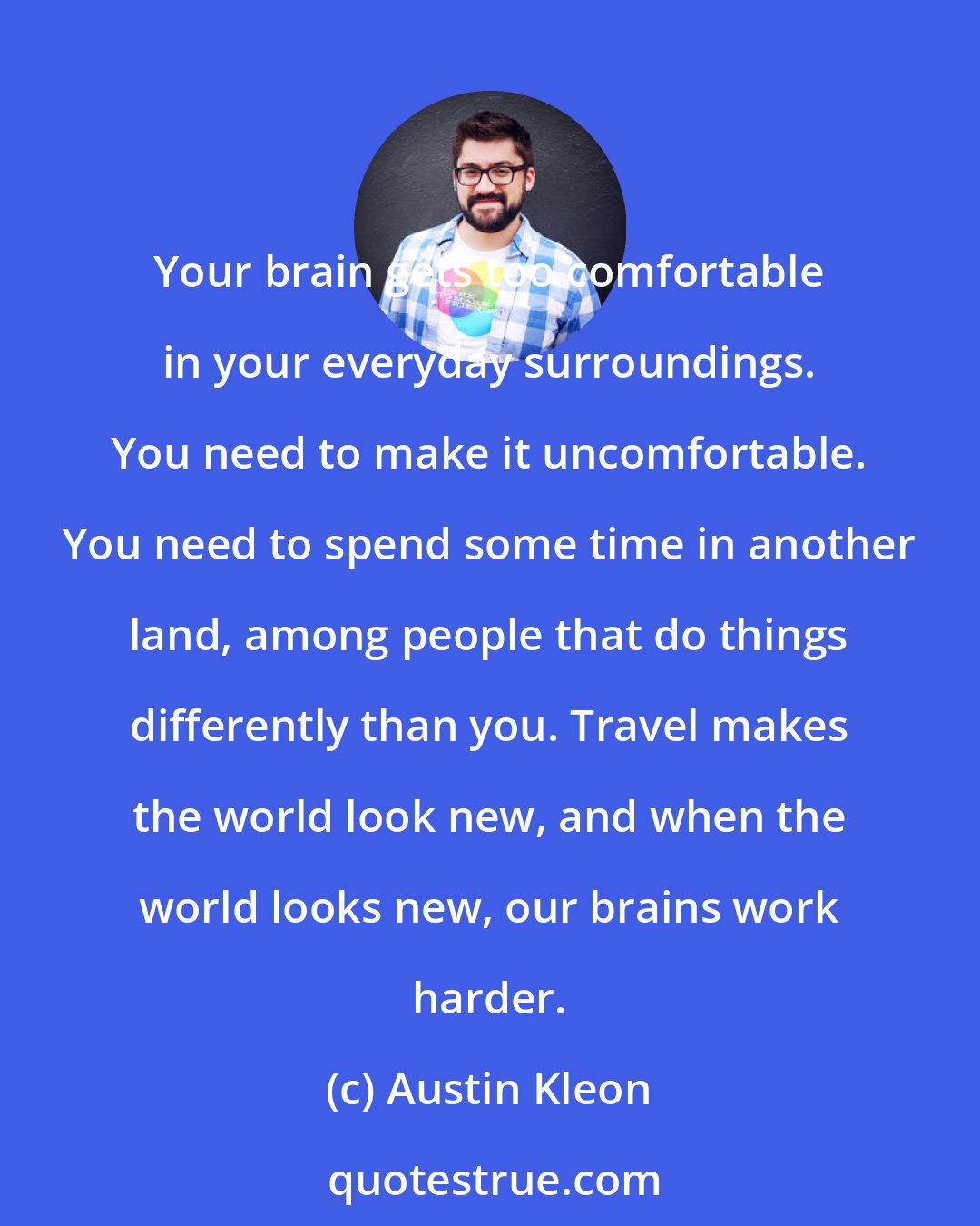 Austin Kleon: Your brain gets too comfortable in your everyday surroundings. You need to make it uncomfortable. You need to spend some time in another land, among people that do things differently than you. Travel makes the world look new, and when the world looks new, our brains work harder.