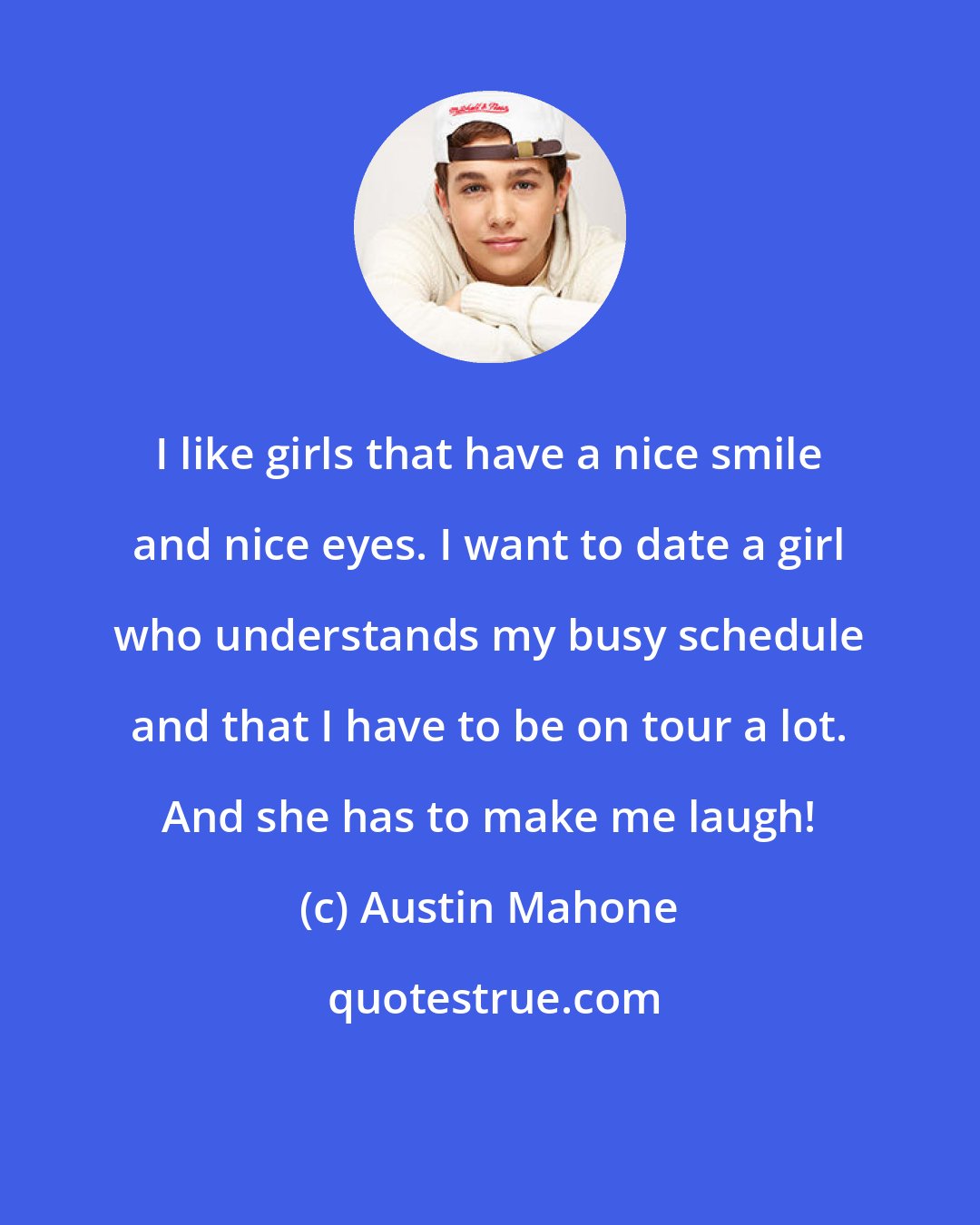 Austin Mahone: I like girls that have a nice smile and nice eyes. I want to date a girl who understands my busy schedule and that I have to be on tour a lot. And she has to make me laugh!