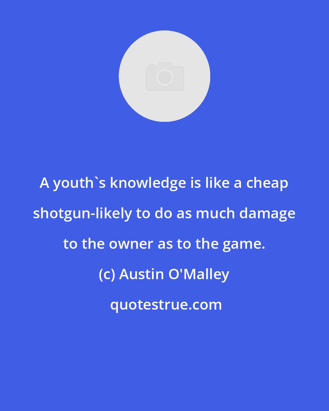 Austin O'Malley: A youth's knowledge is like a cheap shotgun-likely to do as much damage to the owner as to the game.