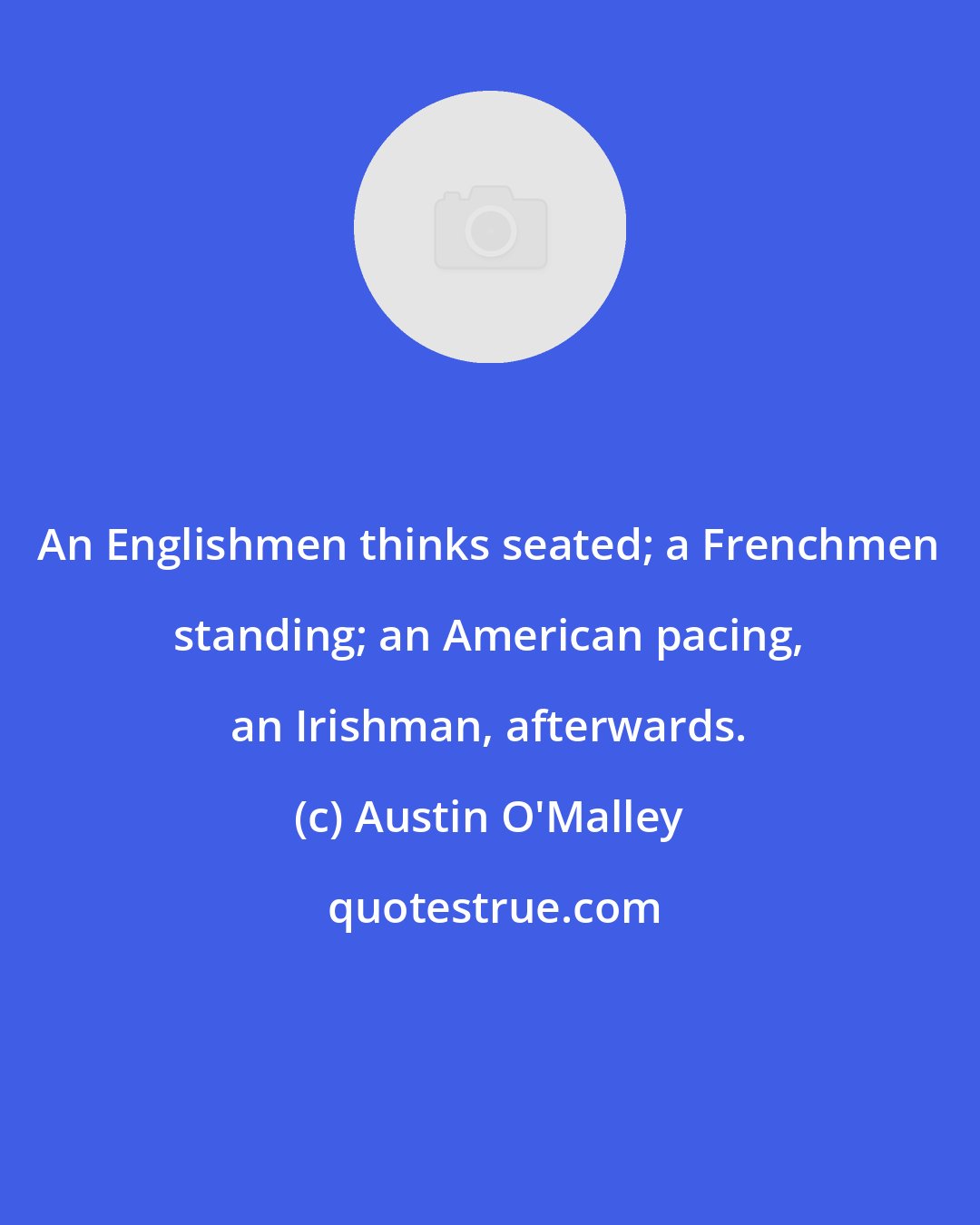 Austin O'Malley: An Englishmen thinks seated; a Frenchmen standing; an American pacing, an Irishman, afterwards.