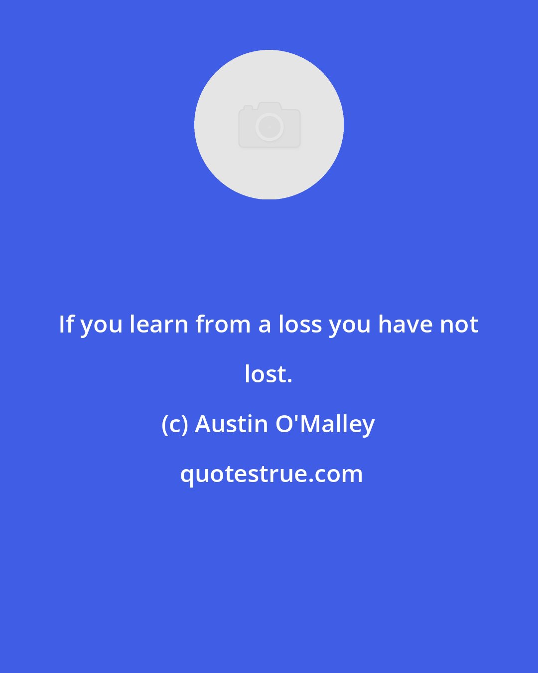 Austin O'Malley: If you learn from a loss you have not lost.