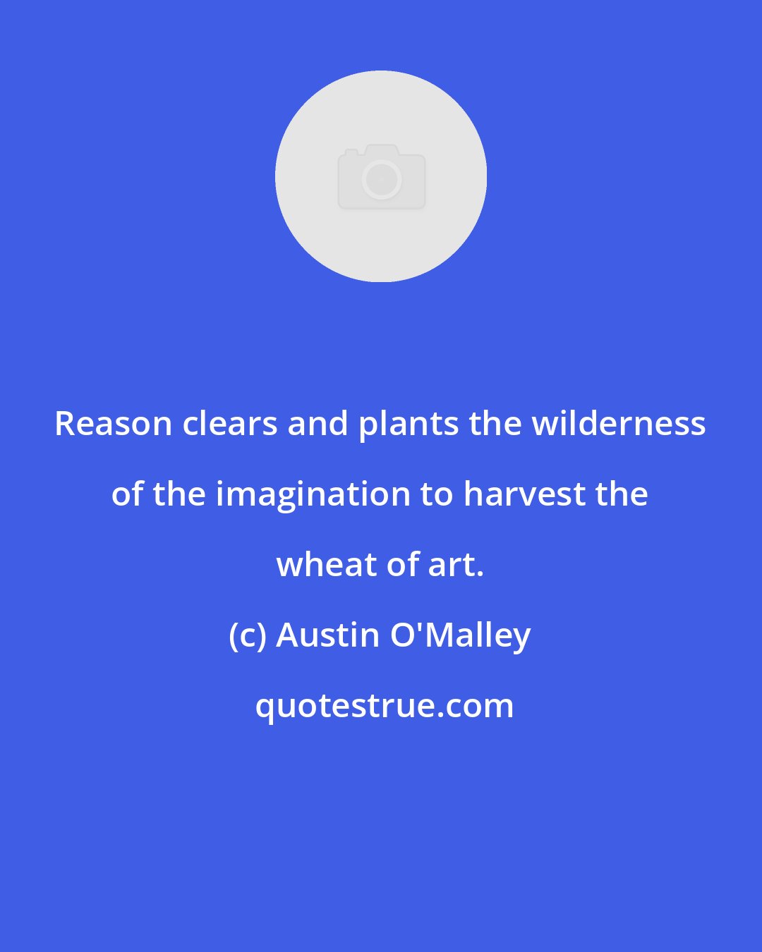 Austin O'Malley: Reason clears and plants the wilderness of the imagination to harvest the wheat of art.