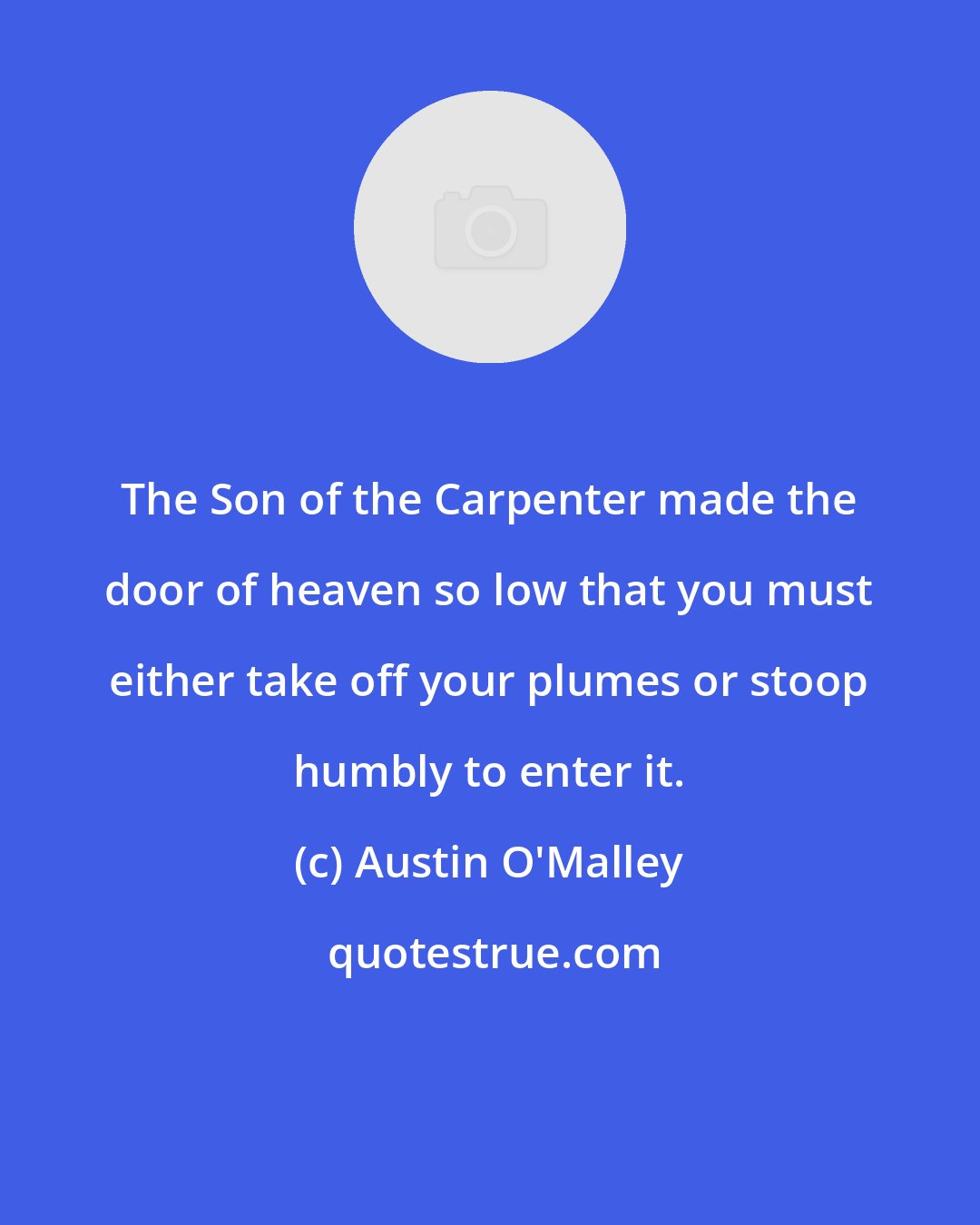 Austin O'Malley: The Son of the Carpenter made the door of heaven so low that you must either take off your plumes or stoop humbly to enter it.