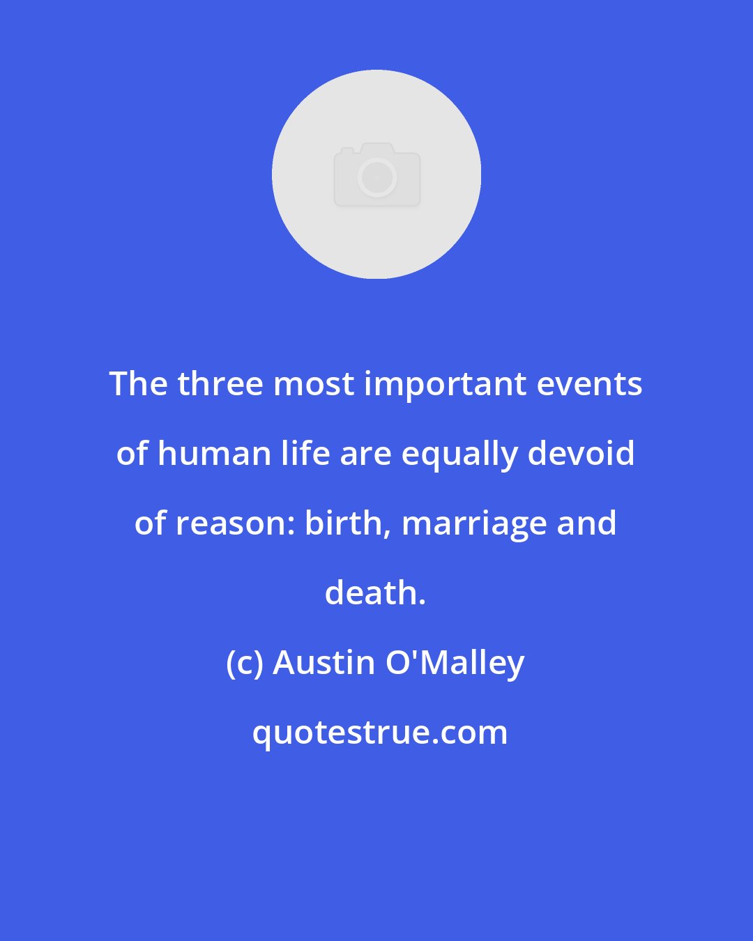 Austin O'Malley: The three most important events of human life are equally devoid of reason: birth, marriage and death.