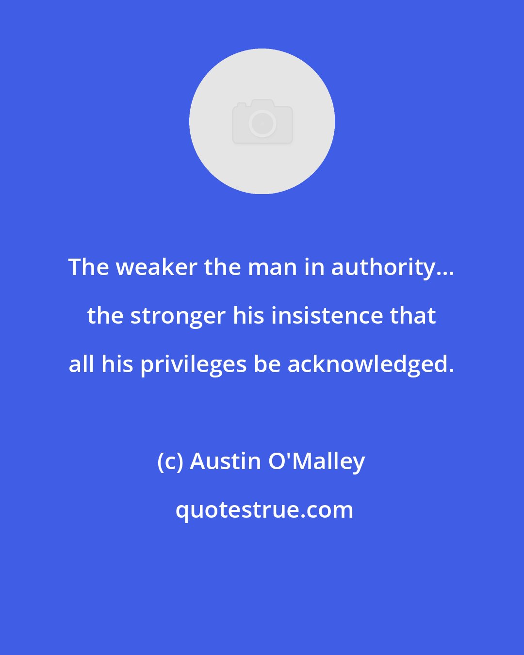 Austin O'Malley: The weaker the man in authority... the stronger his insistence that all his privileges be acknowledged.