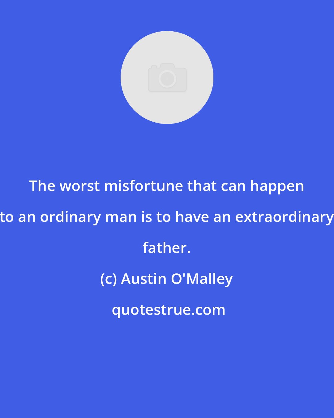 Austin O'Malley: The worst misfortune that can happen to an ordinary man is to have an extraordinary father.