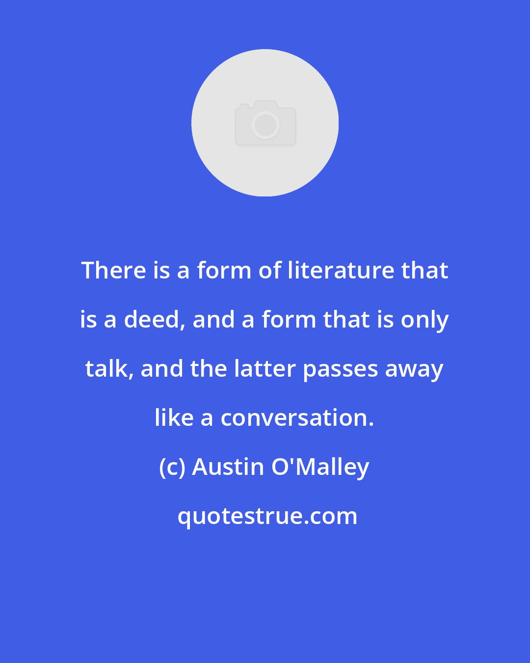 Austin O'Malley: There is a form of literature that is a deed, and a form that is only talk, and the latter passes away like a conversation.