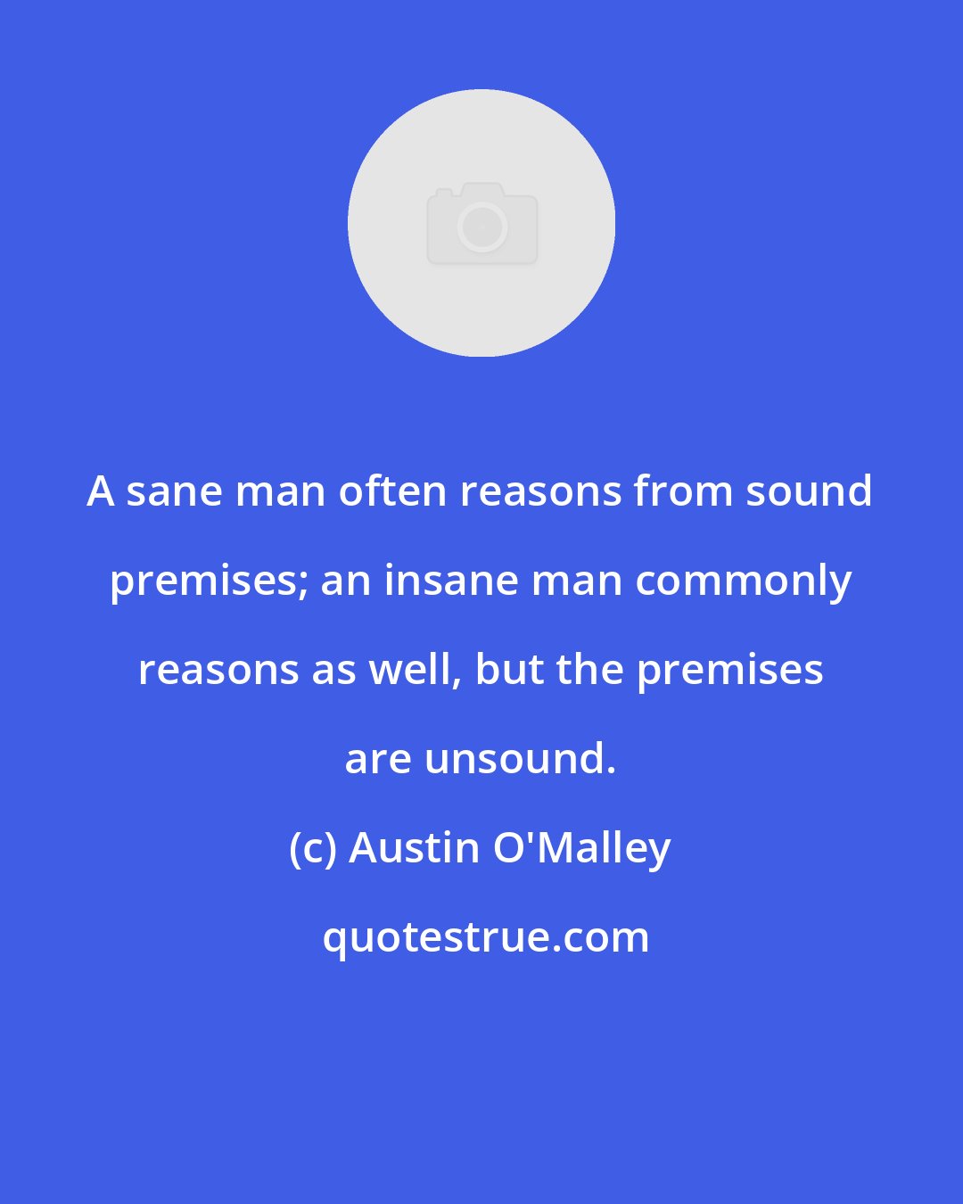 Austin O'Malley: A sane man often reasons from sound premises; an insane man commonly reasons as well, but the premises are unsound.