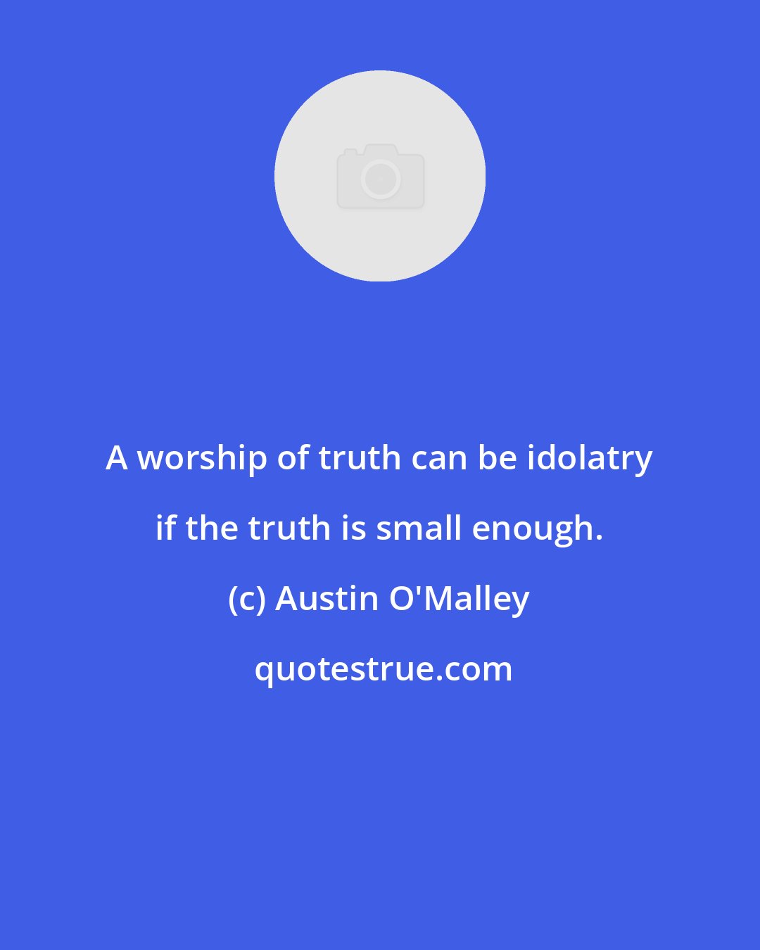 Austin O'Malley: A worship of truth can be idolatry if the truth is small enough.