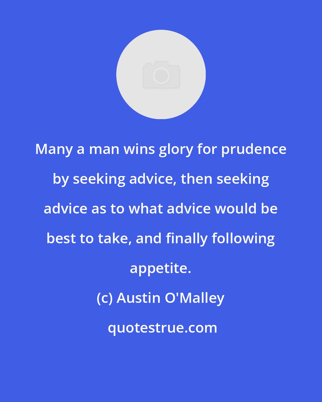 Austin O'Malley: Many a man wins glory for prudence by seeking advice, then seeking advice as to what advice would be best to take, and finally following appetite.