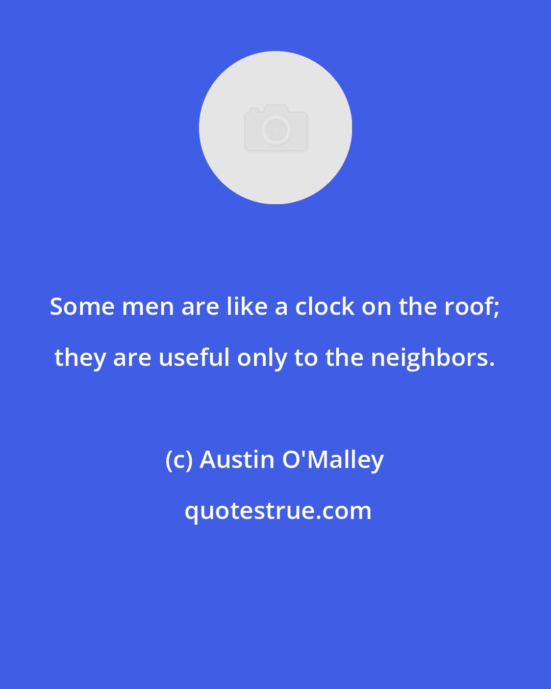 Austin O'Malley: Some men are like a clock on the roof; they are useful only to the neighbors.