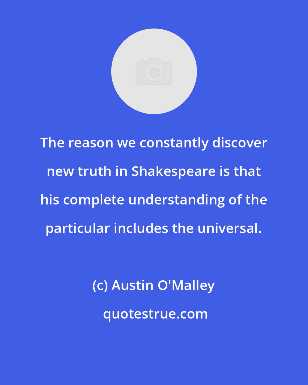 Austin O'Malley: The reason we constantly discover new truth in Shakespeare is that his complete understanding of the particular includes the universal.