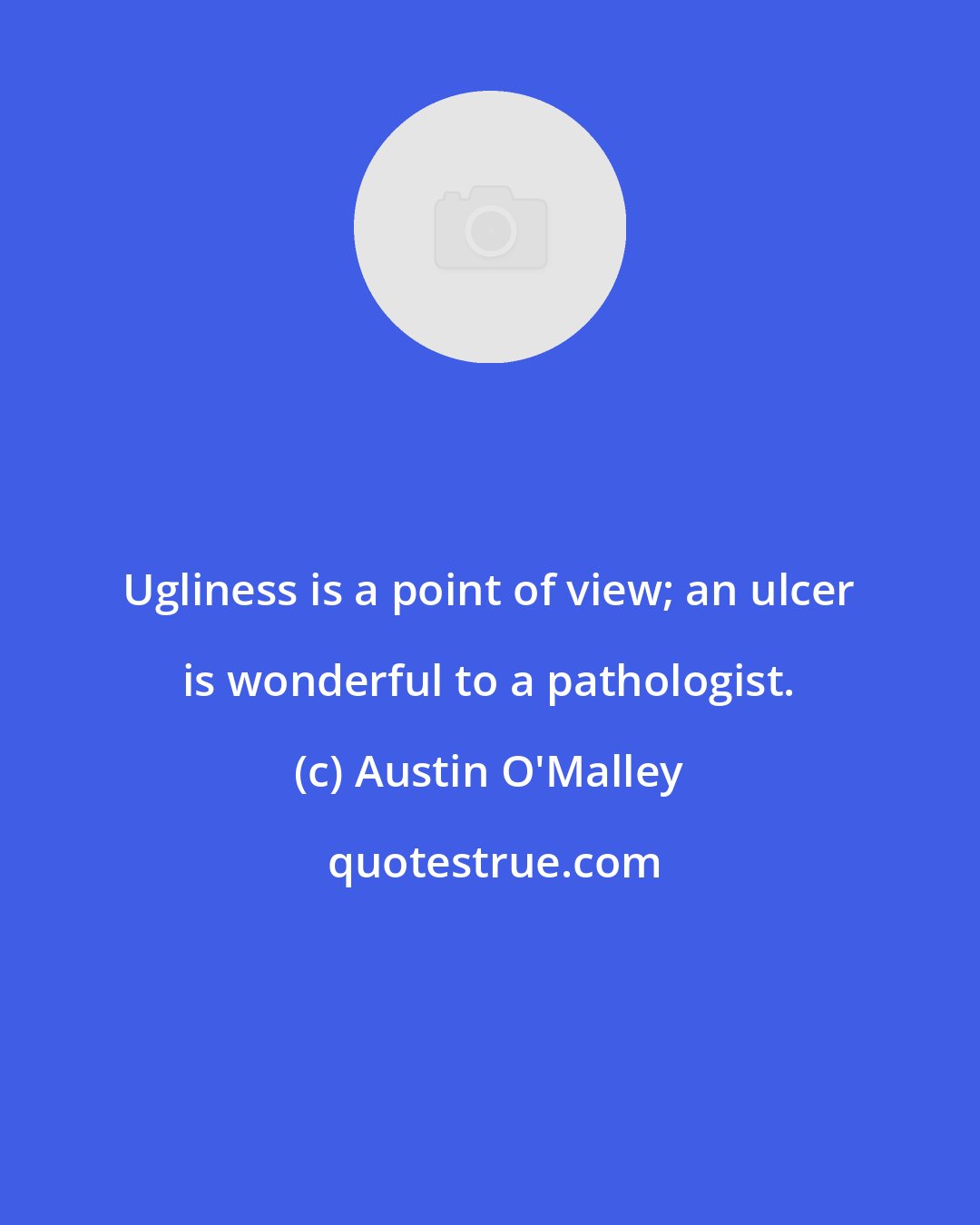 Austin O'Malley: Ugliness is a point of view; an ulcer is wonderful to a pathologist.