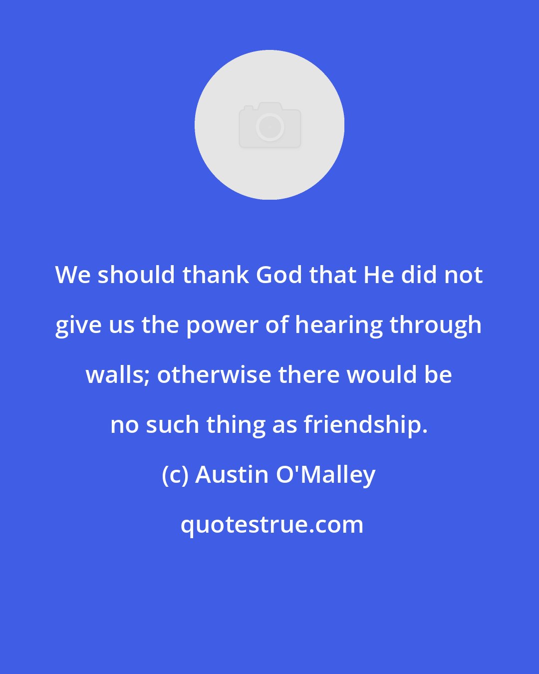 Austin O'Malley: We should thank God that He did not give us the power of hearing through walls; otherwise there would be no such thing as friendship.