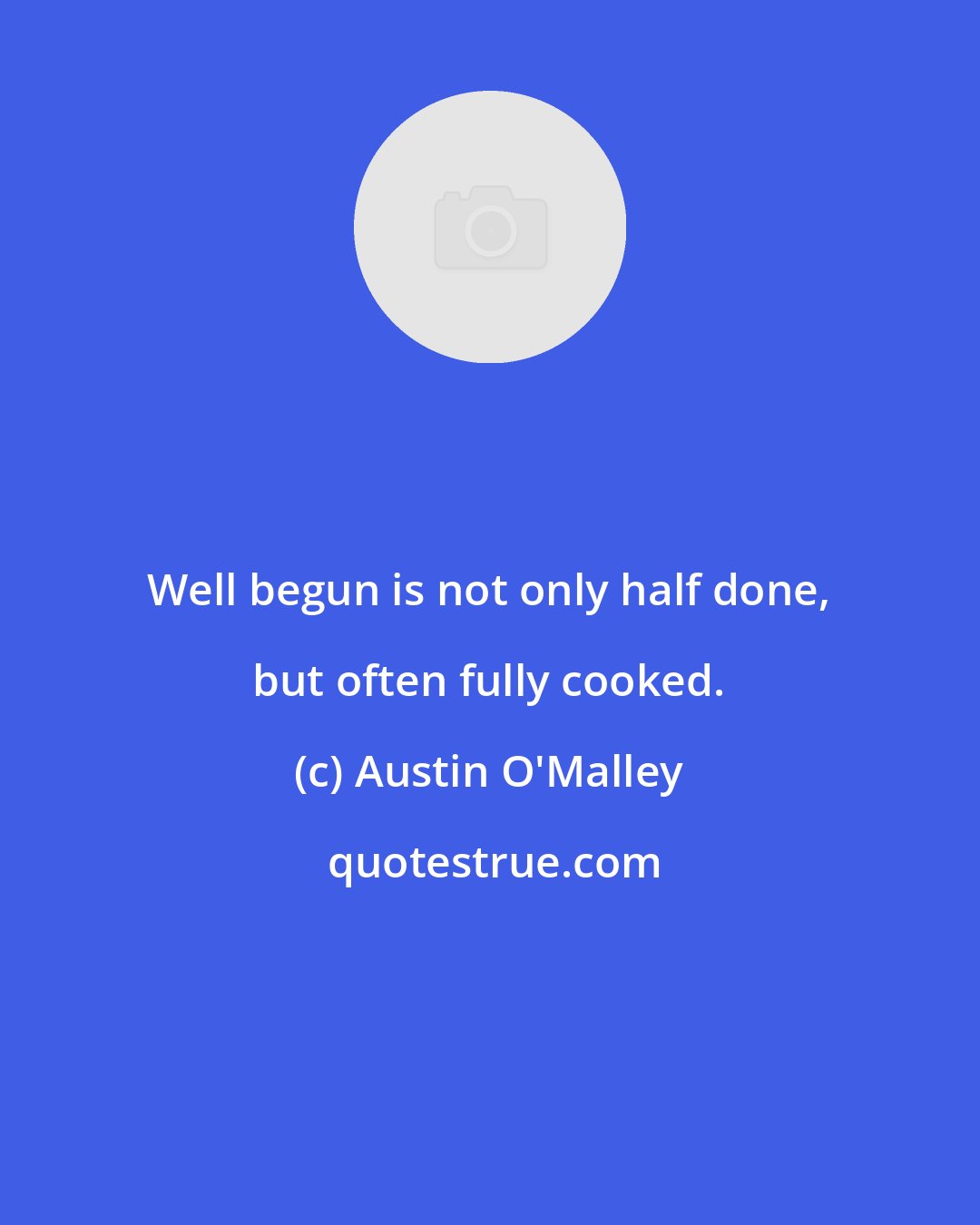 Austin O'Malley: Well begun is not only half done, but often fully cooked.