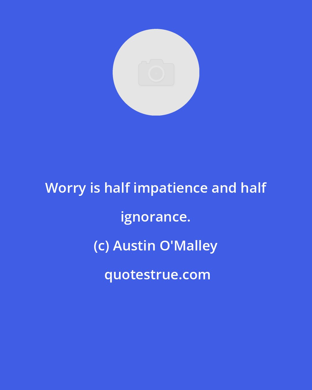 Austin O'Malley: Worry is half impatience and half ignorance.